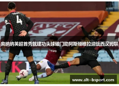 奥纳纳英超首秀就建功头球破门助阿斯顿维拉迎战西汉姆联 奥纳纳英超首秀就建功头球破门助阿斯顿维拉迎战西汉姆联