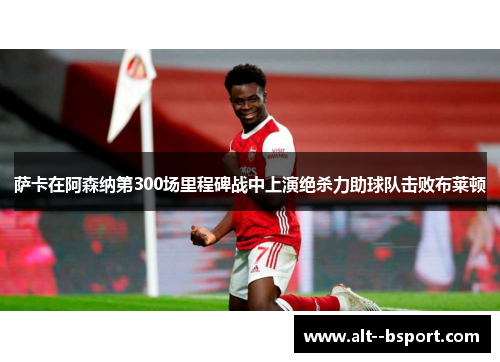 萨卡在阿森纳第300场里程碑战中上演绝杀力助球队击败布莱顿
