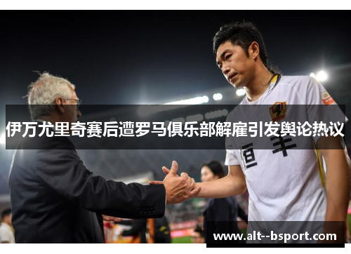 伊万尤里奇赛后遭罗马俱乐部解雇引发舆论热议