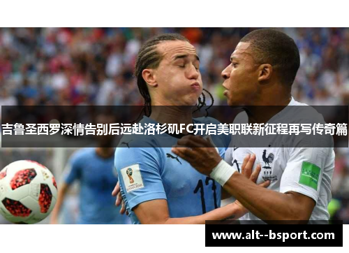 吉鲁圣西罗深情告别后远赴洛杉矶FC开启美职联新征程再写传奇篇 吉鲁圣西罗深情告别后远赴洛杉矶FC开启美职联新征程再写传奇篇